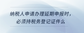 納稅人申請辦理延期申報時，必須持稅務登記證件么